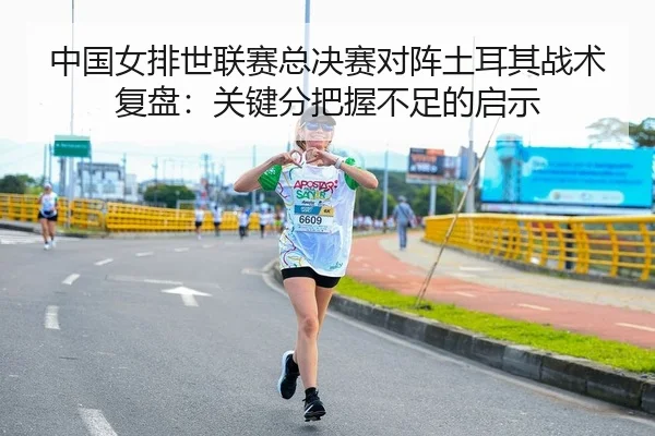 中国女排世联赛总决赛对阵土耳其战术复盘：关键分把握不足的启示